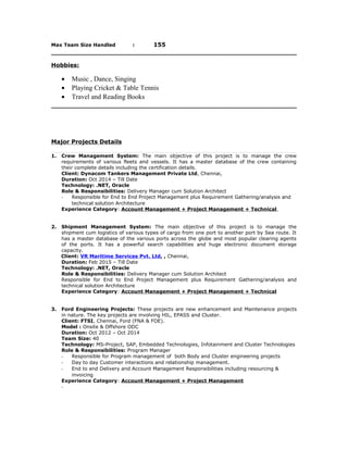 Max Team Size Handled : 155
Hobbies:
• Music , Dance, Singing
• Playing Cricket & Table Tennis
• Travel and Reading Books
Major Projects Details
1. Crew Management System: The main objective of this project is to manage the crew
requirements of various fleets and vessels. It has a master database of the crew containing
their complete details including the certification details.
Client: Dynacom Tankers Management Private Ltd, Chennai,
Duration: Oct 2014 – Till Date
Technology: .NET, Oracle
Role & Responsibilities: Delivery Manager cum Solution Architect
- Responsible for End to End Project Management plus Requirement Gathering/analysis and
technical solution Architecture
Experience Category: Account Management + Project Management + Technical
2. Shipment Management System: The main objective of this project is to manage the
shipment cum logistics of various types of cargo from one port to another port by Sea route. It
has a master database of the various ports across the globe and most popular clearing agents
of the ports. It has a powerful search capabilities and huge electronic document storage
capacity.
Client: VR Maritime Services Pvt. Ltd, , Chennai,
Duration: Feb 2015 – Till Date
Technology: .NET, Oracle
Role & Responsibilities: Delivery Manager cum Solution Architect
Responsible for End to End Project Management plus Requirement Gathering/analysis and
technical solution Architecture
Experience Category: Account Management + Project Management + Technical
3. Ford Engineering Projects: These projects are new enhancement and Maintenance projects
in nature. The key projects are involving HIL, EPASS and Cluster.
Client: FTSI, Chennai, Ford (FNA & FOE).
Model : Onsite & Offshore ODC
Duration: Oct 2012 – Oct 2014
Team Size: 40
Technology: MS-Project, SAP, Embedded Technologies, Infotainment and Cluster Technologies
Role & Responsibilities: Program Manager
- Responsible for Program management of both Body and Cluster engineering projects
- Day to day Customer interactions and relationship management.
- End to end Delivery and Account Management Responsibilities including resourcing &
invoicing
Experience Category: Account Management + Project Management
-
 