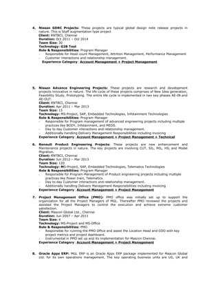 4. Nissan GDRC Projects: These projects are typical global design note release projects in
nature. This is Staff augmentation type project
Client: RNTBCI, Chennai
Duration: Oct 2011 – Oct 2014
Team Size: 30
Technology: G2B Tool
Role & Responsibilities: Program Manager
- Responsible for Head count Management, Attrition Management, Performance Management
- Customer interactions and relationship management.
Experience Category: Account Management + Project Management
5. Nissan Advance Engineering Projects: These projects are research and development
projects innovative in nature. The life cycle of these projects comprises of New Idea generation,
Feasibility Study, Prototyping. The entire life cycle is implemented in two key phases AE-IN and
AE-OUT.
Client: RNTBCI, Chennai
Duration: Apr 2011 – Mar 2013
Team Size: 15
Technology: MS-Project, SAP, Embedded Technologies, Infotainment Technologies
Role & Responsibilities: Program Manager
- Responsible for Program management of advanced engineering projects including multiple
practices like BODY, Infotainment, and MEDS.
- Day to day Customer interactions and relationship management.
- Additionally handling Delivery Management Responsibilities including invoicing
Experience Category: Account Management + Project Management + Technical
6. Renault Product Engineering Projects: These projects are new enhancement and
Maintenance projects in nature. The key projects are involving CUT, SIL, MIL, HIL and Model
Migration.
Client: RNTBCI, Chennai
Duration: Jun 2012 – Mar 2013
Team Size: 120
Technology: MS-Project, SAP, Embedded Technologies, Telematics Technologies
Role & Responsibilities: Program Manager
- Responsible for Program Management of Product engineering projects including multiple
practices like Power train, Telematics.
- Day to day Customer interactions and relationship management.
- Additionally handling Delivery Management Responsibilities including invoicing
Experience Category: Account Management + Project Management
7. Project Management Office (PMO): PMO office was initially set up to support the
organization for all the Project Managers of MGL. Thereafter PMO reviewed the projects and
assisted the Project Managers to control the execution and achieve extreme customer
satisfaction.
Client: Mascon Global Ltd., Chennai
Duration: Jun 2007 – Apr 2011
Team Size: 4
Technology: MS-Project and MS-Office
Role & Responsibilities: PMO
- Responsible for running the PMO Office and assist the Location Head and COO with key
project metrics and project dashboard.
- Instrumental in PMO set up and its implementation for Mascon Chennai.
Experience Category: Account Management + Project Management
8. Oracle Apps ERP: MGL ERP is an Oracle Apps ERP package implemented for Mascon Global
Ltd. for its own operations management. The key operating business units are US, UK and
 