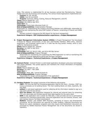 India. This solution is implemented for all key business vertical like Manufacturing, Telecom,
Health Care and Life Sciences and Consulting. The various Oracle Applications implemented are
- Finance: GL, AP, and AR
- HRMS: Core HR and SSHR
- Projects: Contracts, Billing, Costing, Resource Management, and OTL
Client: Mascon Global Ltd., U.S.
Duration: Oct 2008 to Apr 2011
Team Size: 15
Technology: Oracle Apps eBusiness Suite 11i
Role & Responsibilities: Implementation Manager
Responsible for implementing the Projects Accounting Modules and additionally responsible for
supporting and maintaining the entire ERP System of Mascon, comprising of Finance and HRMS
Modules.
- Actively involved in designing the MIS Report for top-level management.
Experience Category: ERP Implementation experience + Project Management
9. Project Management Information System (PMIS): A Project Management Tool developed
in-house for Mascon environment. It has very user-friendly interface, effort entry, resource
assignment, and timesheet reports built in. It also has the bug tracker module, which is very
useful for maintenance projects
Client: Mascon Global Ltd., Chennai
Duration: Jun 2007 to Apr 2012
Team Size: 5
Technology: ASP 3.0, VB 6.0, XML, and IIS & MS SQL Server
Role & Responsibilities: Program Manager
- Responsible for maintaining and supporting the PMIS Application as well as maintaining the
Corporate Intranet Applications along with the team members.
Experience Category: Technical Experience + Project Management
10. Contract Portal: Contract Portal is a web-based application developed using Java technologies
with Oracle database. This portal captures and maintains the critical information of Proposals
and Contracts.
Client: Mascon Global Ltd., US
Duration: Jun 2007 – Mar 2008
Team Size: 3
Technology: JAVA, XML, Tomcat & Oracle 9i
Role & Responsibilities: Program Manager
- Responsible for design and development of the application.
Experience Category: Technical Experience + Project Management
11. Ceridian Projects: The project comprises of the following sub-projects
- CNET: The Core Pay Roll Tax Processing Application used by the client - Ceridian. CNET has
various processes as its building blocks. The main building blocks are Daily, Quarterly, W2
and WAD.
- ezStart: a web based application used for collecting all the information needed to sign up a
new client with the tax service.
- STO Tax Online: Web Application designed for internal and external Users for presenting
CTS core client data and Ceridian payroll client data together for the same client.
- SDM: A web application and a viewer for PDE data, it also provides service to participating
customers for submitting payroll data. Using this application one can transmit, browse, view
and maintain Source Tax Data transmissions.
- Stellent: Ceridian uses Stellent BPM Processes, consisting of Inquiry and Amendments
processing. All the Documents are captured by Kofax Imaging. Captured Documents are
filtered by custom standalone programs and only Inquire and Amendment document are
processed by Stellent Business Process Management rest of the documents are stored in
repository.
 
