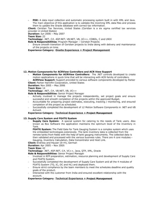 - PDE: A data input collection and automatic processing system built in with XML and Java.
The main objective of this application is to validate the incoming XML data files and process
them to update the Oracle database with correct tax information.
Client: Ceridian Tax Services, United States (Ceridian is a six sigma certified tax services
provider in United States)
Duration: Jun 2006 – May 2007
Team Size: 22
Technology: .NET, C#, ASP.NET, VB.NET, VB, VC++, COBOL, C and UNIX
Role & Responsibilities: Program Manager – Ceridian Projects
- Ensure smooth transition of Ceridian projects to India along with delivery and maintenance
of the projects on time.
Experience Category: Onsite Experience + Project Management
12. Motion Components for ACRView Controllers and ACR View Support
- Motion Components for ACRView Controllers: The .NET controls developed to create
motion applications in quick time that will be interacting with ACR family of controllers.
- ACRView Support: Support provided to various software components developed by Parker
Client: Parker Hannifin Corporation, United States
Duration: Nov 2005 – May 2006
Team Size: 14
Technology: .NET, C#, VB.NET, VB, VC++
Role & Responsibilities: Senior Project Manager
- Actively involved in manage the projects independently, set project goals and ensure
successful and smooth completion of the projects within the approved Budget.
- Accountable for preparing project estimates, executing, tracking / monitoring, and ensured
completion of the project as scheduled.
- Successfully completed the development of 12 Motion Software Components in .NET and VB
ActiveX.
Experience Category: Technical Experience + Project Management
13. Supply Care System and FG4TG System
- Supply Care System: A special system for catering to the needs of Tank users. Also
known as Box Software the application maintains the optimum level of the Inventory in
Tank.
FG4TG System: The Field Gate for Tank Gauging System is a complex system which uses
the embedded technologies extensively. The tank inventory data is collected from the
remote tanks from fields with the help of tank gauging instruments. The collected data is
then validated and processed with the various business rules. There are 4 core modules -
Gauging, Inventory Calculation, Data Concentrator and Host Link.
Client: Endress and Hauser (E+H), German
Duration: Apr 2005 – Nov 2005
Team Size: 42
Technology: .NET, ASP.NET, C#, VC++, Java, QTP, XML, Oracle
Role & Responsibilities: Senior Project Manager
- Involved in RFP preparation, estimation, resource planning and development of Supply Care
and FG4TG System.
- Successfully completed the development of Supply Care System and all the 4 modules of
FG4TG System (TG, IC, DC and HL) and deployed them.
- Ensure strict compliance by the team members to meet the schedules deadline and quality
goals of the product.
- Interacted with the customer from India and ensured excellent relationship with the
account.
Experience Category: Technical Experience + Project Management
 