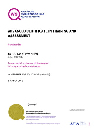 is awarded to
ADVANCED CERTIFICATE IN TRAINING AND
ASSESSMENT
ID No:
RAINN NG CHEW CHER
for successful attainment of the required
industry approved competencies
S7729152J
5 MARCH 2016
at INSTITUTE FOR ADULT LEARNING (IAL)
Ng Cher Pong, Chief Executive
16Q000000007981
Singapore Workforce Development Agency
Cert No.
www.wda.gov.sg
The training and assessment of the abovementioned student
are accredited in accordance with the Singapore Workforce
Skills Qualification System
FQ-001
For verification of this certificate, please visit https://e-cert.wda.gov.sg
 