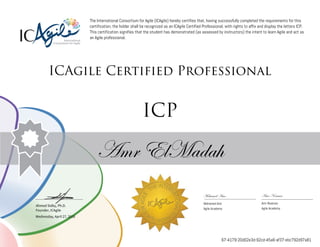 Ahmed Sidky, Ph.D.
Founder, ICAgile
The International Consortium for Agile (ICAgile) hereby certifies that, having successfully completed the requirements for this
certification, the holder shall be recognized as an ICAgile Certified Professional, with rights to affix and display the letters ICP.
This certification signifies that the student has demonstrated (as assessed by instructors) the intent to learn Agile and act as
an Agile professional.
ICAgile Certified Professional
ICP
Amr ElMadah
Mohamed Amr Amr Noaman
Mohamed Amr Amr Noaman
Agile Academy Agile Academy
Wednesday, April 27, 2016
67-4179-20d02e3d-92cd-45a6-af37-ebc792d97a81
 