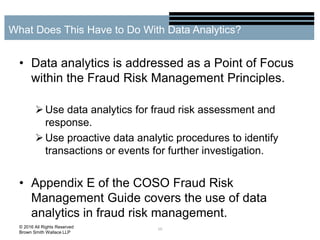 • Data analytics is addressed as a Point of Focus
within the Fraud Risk Management Principles.
Use data analytics for fraud risk assessment and
response.
Use proactive data analytic procedures to identify
transactions or events for further investigation.
• Appendix E of the COSO Fraud Risk
Management Guide covers the use of data
analytics in fraud risk management.
10
What Does This Have to Do With Data Analytics?
© 2016 All Rights Reserved
Brown Smith Wallace LLP
 