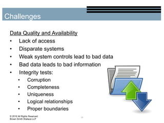 Data Quality and Availability
• Lack of access
• Disparate systems
• Weak system controls lead to bad data
• Bad data leads to bad information
• Integrity tests:
• Corruption
• Completeness
• Uniqueness
• Logical relationships
• Proper boundaries
16
Challenges
© 2016 All Rights Reserved
Brown Smith Wallace LLP
 