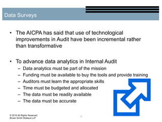 • The AICPA has said that use of technological
improvements in Audit have been incremental rather
than transformative
• To advance data analytics in Internal Audit
– Data analytics must be part of the mission
– Funding must be available to buy the tools and provide training
– Auditors must learn the appropriate skills
– Time must be budgeted and allocated
– The data must be readily available
– The data must be accurate
19
Data Surveys
© 2016 All Rights Reserved
Brown Smith Wallace LLP
 