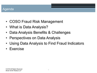 • COSO Fraud Risk Management
• What is Data Analysis?
• Data Analysis Benefits & Challenges
• Perspectives on Data Analysis
• Using Data Analysis to Find Fraud Indicators
• Exercise
2
Agenda
© 2016 All Rights Reserved
Brown Smith Wallace LLP
 