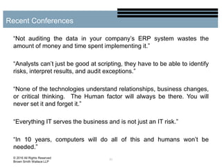 “Not auditing the data in your company’s ERP system wastes the
amount of money and time spent implementing it.”
“Analysts can’t just be good at scripting, they have to be able to identify
risks, interpret results, and audit exceptions.”
“None of the technologies understand relationships, business changes,
or critical thinking. The Human factor will always be there. You will
never set it and forget it.”
“Everything IT serves the business and is not just an IT risk.”
“In 10 years, computers will do all of this and humans won’t be
needed.”
21
Recent Conferences
© 2016 All Rights Reserved
Brown Smith Wallace LLP
 