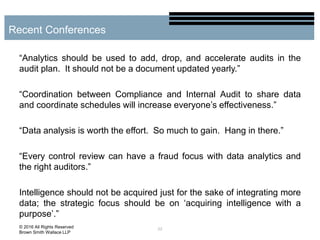 “Analytics should be used to add, drop, and accelerate audits in the
audit plan. It should not be a document updated yearly.”
“Coordination between Compliance and Internal Audit to share data
and coordinate schedules will increase everyone’s effectiveness.”
“Data analysis is worth the effort. So much to gain. Hang in there.”
“Every control review can have a fraud focus with data analytics and
the right auditors.”
Intelligence should not be acquired just for the sake of integrating more
data; the strategic focus should be on ‘acquiring intelligence with a
purpose’.”
22
Recent Conferences
© 2016 All Rights Reserved
Brown Smith Wallace LLP
 