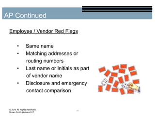 Employee / Vendor Red Flags
• Same name
• Matching addresses or
routing numbers
• Last name or Initials as part
of vendor name
• Disclosure and emergency
contact comparison
29
AP Continued
© 2016 All Rights Reserved
Brown Smith Wallace LLP
 