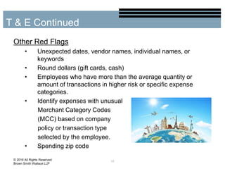 Other Red Flags
• Unexpected dates, vendor names, individual names, or
keywords
• Round dollars (gift cards, cash)
• Employees who have more than the average quantity or
amount of transactions in higher risk or specific expense
categories.
• Identify expenses with unusual
Merchant Category Codes
(MCC) based on company
policy or transaction type
selected by the employee.
• Spending zip code
33
T & E Continued
© 2016 All Rights Reserved
Brown Smith Wallace LLP
 