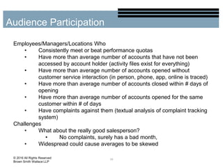 Employees/Managers/Locations Who
• Consistently meet or beat performance quotas
• Have more than average number of accounts that have not been
accessed by account holder (activity files exist for everything)
• Have more than average number of accounts opened without
customer service interaction (in person, phone, app, online is traced)
• Have more than average number of accounts closed within # days of
opening
• Have more than average number of accounts opened for the same
customer within # of days
• Have complaints against them (textual analysis of complaint tracking
system)
Challenges
• What about the really good salesperson?
• No complaints, surely has a bad month,
• Widespread could cause averages to be skewed
39
Audience Participation
© 2016 All Rights Reserved
Brown Smith Wallace LLP
 