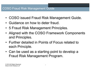 • COSO issued Fraud Risk Management Guide.
• Guidance on how to deter fraud.
• 5 Fraud Risk Management Principles.
• Aligned with the COSO Framework Components
and Principles.
• Further detailed in Points of Focus related to
each Principle.
• Can be used as a starting point to develop a
Fraud Risk Management Program.
4
COSO Fraud Risk Management Guide
© 2016 All Rights Reserved
Brown Smith Wallace LLP
 
