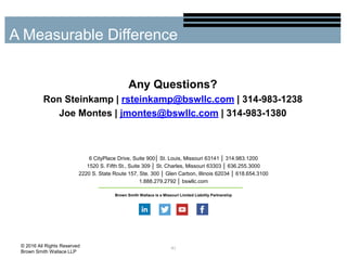 Any Questions?
Ron Steinkamp | rsteinkamp@bswllc.com | 314-983-1238
Joe Montes | jmontes@bswllc.com | 314-983-1380
41
A Measurable Difference
© 2016 All Rights Reserved
Brown Smith Wallace LLP
6 CityPlace Drive, Suite 900│ St. Louis, Missouri 63141 │ 314.983.1200
1520 S. Fifth St., Suite 309 │ St. Charles, Missouri 63303 │ 636.255.3000
2220 S. State Route 157, Ste. 300 │ Glen Carbon, Illinois 62034 │ 618.654.3100
1.888.279.2792 │ bswllc.com
Brown Smith Wallace is a Missouri Limited Liability Partnership
 
