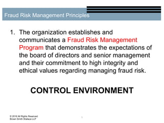 1. The organization establishes and
communicates a Fraud Risk Management
Program that demonstrates the expectations of
the board of directors and senior management
and their commitment to high integrity and
ethical values regarding managing fraud risk.
CONTROL ENVIRONMENT
5
Fraud Risk Management Principles
© 2016 All Rights Reserved
Brown Smith Wallace LLP
 