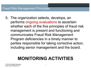 5. The organization selects, develops, an
performs ongoing evaluations to ascertain
whether each of the five principles of fraud risk
management is present and functioning and
communicates Fraud Risk Management
Program deficiencies in a timely manner to
parties responsible for taking corrective action,
including senior management and the board.
MONITORING ACTIVITIES
9
Fraud Risk Management Principles
© 2016 All Rights Reserved
Brown Smith Wallace LLP
 