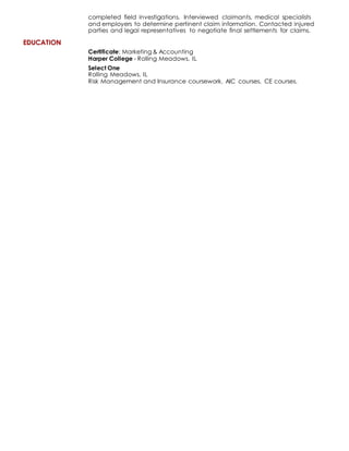 EDUCATION
completed field investigations. Interviewed claimants, medical specialists
and employers to determine pertinent claim information. Contacted injured
parties and legal representatives to negotiate final settlements for claims.
Certificate: Marketing & Accounting
Harper College - Rolling Meadows, IL
Select One
Rolling Meadows, IL
Risk Management and Insurance coursework. AIC courses. CE courses.
 