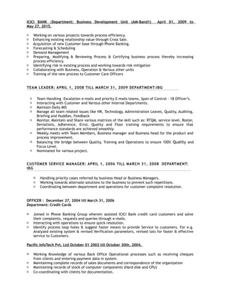 ICICI BANK :Department: Business Development Unit (AM-Band1) April 01, 2009 to
May 27, 2015.
 Working on various projects towards process efficiency.
 Enhancing existing relationship value through Cross Sale.
 Acquisition of new Customer base through Phone Banking.
 Forecasting & Scheduling
 Demand Management
 Preparing, Modifying & Reviewing Process & Certifying business process thereby increasing
process efficiency.
 Identifying risk in existing process and working towards risk mitigation
 Collaborating with Business, Operation & Various other units
 Training of the new process to Customer Care Officers
TEAM LEADER: APRIL 1, 2008 TILL MARCH 31, 2009 DEPARTMENT:IBG
 Team Handling –Escalation e-mails and priority E-mails teams, Span of Control – 18 Officer’s.
 Interacting with Customer and Various other Internal Departments.
 Maintain Daily MIS
 Manage all team related issues like HR, Technology, Administration Leaves, Quality, Auditing,
Briefing and Huddles, Feedback
 Monitor, Maintain and Share various matrices of the skill such as: RTQM, service level, Roster,
Deviations, Adherence, Error, Quality and Floor training requirements to ensure that
performance standards are achieved smoothly.
 Weekly meets with Team Members, Business manager and Business head for the product and
process improvement.
 Balancing the bridge between Quality, Training and Operations to ensure 100% Quality and
Focus Level.
 Nominated for various project.
CUSTOMER SERVICE MANAGER: APRIL 1, 2006 TILL MARCH 31, 2008 DEPARTMENT:
IBG
 Handling priority cases referred by business Head or Business Managers.
 Working towards alternate solutions to the business to prevent such repetitions.
 Coordinating between department and operations for customer complaint resolution.
OFFICER : December 27, 2004 till March 31, 2006
Department: Credit Cards
 Joined in Phone Banking Group wherein assisted ICICI Bank credit card customers and solve
their complaints, requests and queries through e-mails.
 Interacting with operations to ensure quick resolution.
 Identify process loop holes & suggest faster means to provide Service to customers. For e.g.
Analyzed existing system & revised Verification parameters, revised tats for faster & effective
service to Customers.
Pacific InfoTech Pvt. Ltd October 01 2002 till October 30th, 2004.
 Working Knowledge of various Back Office Operational processes such as receiving cheques
from clients and entering payment data in system.
 Maintaining complete records of sales documents and correspondence of the organization
 Maintaining records of stock of computer components (Hard disk and CPU)
 Co-coordinating with clients for documentation.
 