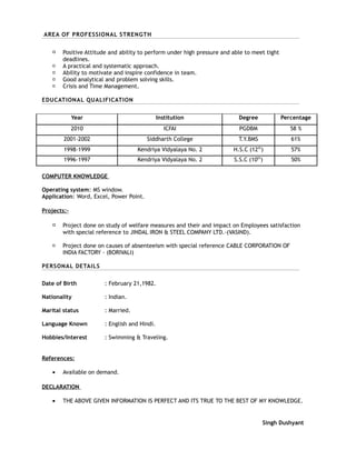 AREA OF PROFESSIONAL STRENGTH
 Positive Attitude and ability to perform under high pressure and able to meet tight
deadlines.
 A practical and systematic approach.
 Ability to motivate and inspire confidence in team.
 Good analytical and problem solving skills.
 Crisis and Time Management.
EDUCATIONAL QUALIFICATION
Year Institution Degree Percentage
2010 ICFAI PGDBM 58 %
2001-2002 Siddharth College T.Y.BMS 61%
1998-1999 Kendriya Vidyalaya No. 2 H.S.C (12th
) 57%
1996-1997 Kendriya Vidyalaya No. 2 S.S.C (10th
) 50%
COMPUTER KNOWLEDGE
Operating system: MS window.
Application: Word, Excel, Power Point.
Projects:-
 Project done on study of welfare measures and their and impact on Employees satisfaction
with special reference to JINDAL IRON & STEEL COMPANY LTD.-(VASIND).
 Project done on causes of absenteeism with special reference CABLE CORPORATION OF
INDIA FACTORY - (BORIVALI)
PERSONAL DETAILS
Date of Birth : February 21,1982.
Nationality : Indian.
Marital status : Married.
Language Known : English and Hindi.
Hobbies/Interest : Swimming & Traveling.
References:
• Available on demand.
DECLARATION
• THE ABOVE GIVEN INFORMATION IS PERFECT AND ITS TRUE TO THE BEST OF MY KNOWLEDGE.
Singh Dushyant
 