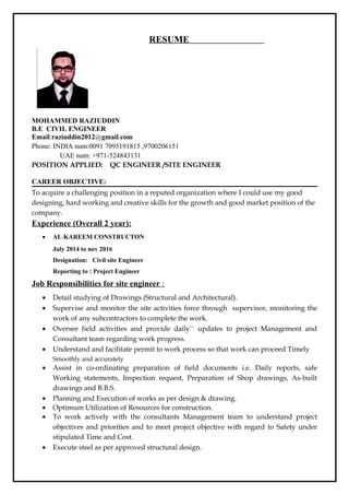 RESUME
MOHAMMED RAZIUDDIN
B.E CIVIL ENGINEER
Email:raziuddin2012@gmail.com
Phone: INDIA num:0091 7095191815 ,9700206151
UAE num: +971-524843131
POSITION APPLIED: QC ENGINEER /SITE ENGINEER
CAREER OBJECTIVE:
To acquire a challenging position in a reputed organization where I could use my good
designing, hard working and creative skills for the growth and good market position of the
company.
Experience (Overall 2 year):
• AL KAREEM CONSTRUCTON
July 2014 to nov 2016
Designation: Civil site Engineer
Reporting to : Project Engineer
Job Responsibilities for site engineer :
• Detail studying of Drawings (Structural and Architectural).
• Supervise and monitor the site activities force through supervisor, monitoring the
work of any subcontractors to complete the work.
• Oversee field activities and provide daily`` updates to project Management and
Consultant team regarding work progress.
• Understand and facilitate permit to work process so that work can proceed Timely
Smoothly and accurately
• Assist in co-ordinating preparation of field documents i.e. Daily reports, safe
Working statements, Inspection request, Preparation of Shop drawings, As-built
drawings and B.B.S.
• Planning and Execution of works as per design & drawing.
• Optimum Utilization of Resources for construction.
• To work actively with the consultants Management team to understand project
objectives and priorities and to meet project objective with regard to Safety under
stipulated Time and Cost.
• Execute steel as per approved structural design.
 