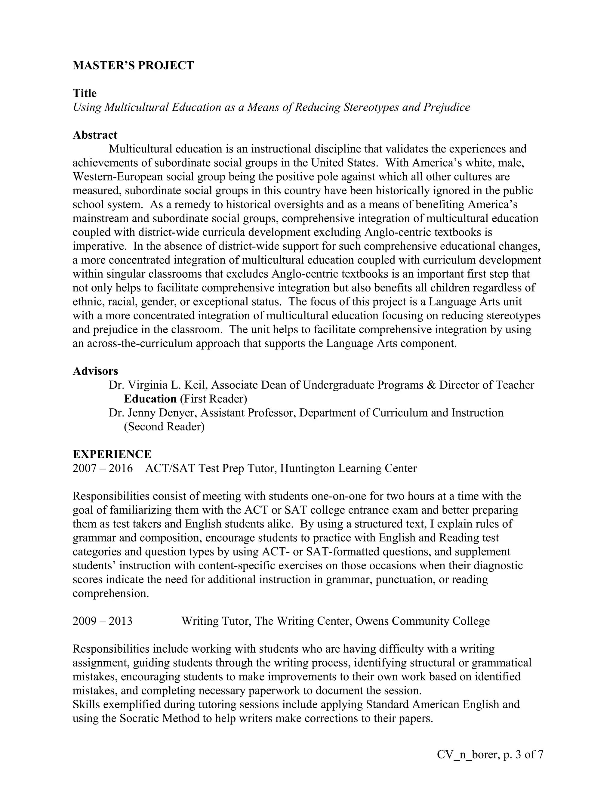 MASTER’S PROJECT
Title
Using Multicultural Education as a Means of Reducing Stereotypes and Prejudice
Abstract
Multicultural education is an instructional discipline that validates the experiences and
achievements of subordinate social groups in the United States. With America’s white, male,
Western-European social group being the positive pole against which all other cultures are
measured, subordinate social groups in this country have been historically ignored in the public
school system. As a remedy to historical oversights and as a means of benefiting America’s
mainstream and subordinate social groups, comprehensive integration of multicultural education
coupled with district-wide curricula development excluding Anglo-centric textbooks is
imperative. In the absence of district-wide support for such comprehensive educational changes,
a more concentrated integration of multicultural education coupled with curriculum development
within singular classrooms that excludes Anglo-centric textbooks is an important first step that
not only helps to facilitate comprehensive integration but also benefits all children regardless of
ethnic, racial, gender, or exceptional status. The focus of this project is a Language Arts unit
with a more concentrated integration of multicultural education focusing on reducing stereotypes
and prejudice in the classroom. The unit helps to facilitate comprehensive integration by using
an across-the-curriculum approach that supports the Language Arts component.
Advisors
Dr. Virginia L. Keil, Associate Dean of Undergraduate Programs & Director of Teacher
Education (First Reader)
Dr. Jenny Denyer, Assistant Professor, Department of Curriculum and Instruction
(Second Reader)
EXPERIENCE
2007 – 2016 ACT/SAT Test Prep Tutor, Huntington Learning Center
Responsibilities consist of meeting with students one-on-one for two hours at a time with the
goal of familiarizing them with the ACT or SAT college entrance exam and better preparing
them as test takers and English students alike. By using a structured text, I explain rules of
grammar and composition, encourage students to practice with English and Reading test
categories and question types by using ACT- or SAT-formatted questions, and supplement
students’ instruction with content-specific exercises on those occasions when their diagnostic
scores indicate the need for additional instruction in grammar, punctuation, or reading
comprehension.
2009 – 2013 Writing Tutor, The Writing Center, Owens Community College
Responsibilities include working with students who are having difficulty with a writing
assignment, guiding students through the writing process, identifying structural or grammatical
mistakes, encouraging students to make improvements to their own work based on identified
mistakes, and completing necessary paperwork to document the session.
Skills exemplified during tutoring sessions include applying Standard American English and
using the Socratic Method to help writers make corrections to their papers.
CV_n_borer, p. 3 of 7
 