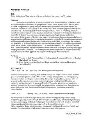 MASTER’S PROJECT
Title
Using Multicultural Education as a Means of Reducing Stereotypes and Prejudice
Abstract
Multicultural education is an instructional discipline that validates the experiences and
achievements of subordinate social groups in the United States. With America’s white, male,
Western-European social group being the positive pole against which all other cultures are
measured, subordinate social groups in this country have been historically ignored in the public
school system. As a remedy to historical oversights and as a means of benefiting America’s
mainstream and subordinate social groups, comprehensive integration of multicultural education
coupled with district-wide curricula development excluding Anglo-centric textbooks is
imperative. In the absence of district-wide support for such comprehensive educational changes,
a more concentrated integration of multicultural education coupled with curriculum development
within singular classrooms that excludes Anglo-centric textbooks is an important first step that
not only helps to facilitate comprehensive integration but also benefits all children regardless of
ethnic, racial, gender, or exceptional status. The focus of this project is a Language Arts unit
with a more concentrated integration of multicultural education focusing on reducing stereotypes
and prejudice in the classroom. The unit helps to facilitate comprehensive integration by using
an across-the-curriculum approach that supports the Language Arts component.
Advisors
Dr. Virginia L. Keil, Associate Dean of Undergraduate Programs & Director of Teacher
Education (First Reader)
Dr. Jenny Denyer, Assistant Professor, Department of Curriculum and Instruction
(Second Reader)
EXPERIENCE
2007 – 2016 ACT/SAT Test Prep Tutor, Huntington Learning Center
Responsibilities consist of meeting with students one-on-one for two hours at a time with the
goal of familiarizing them with the ACT or SAT college entrance exam and better preparing
them as test takers and English students alike. By using a structured text, I explain rules of
grammar and composition, encourage students to practice with English and Reading test
categories and question types by using ACT- or SAT-formatted questions, and supplement
students’ instruction with content-specific exercises on those occasions when their diagnostic
scores indicate the need for additional instruction in grammar, punctuation, or reading
comprehension.
2009 – 2013 Writing Tutor, The Writing Center, Owens Community College
Responsibilities include working with students who are having difficulty with a writing
assignment, guiding students through the writing process, identifying structural or grammatical
mistakes, encouraging students to make improvements to their own work based on identified
mistakes, and completing necessary paperwork to document the session.
Skills exemplified during tutoring sessions include applying Standard American English and
using the Socratic Method to help writers make corrections to their papers.
CV_n_borer, p. 3 of 7
 