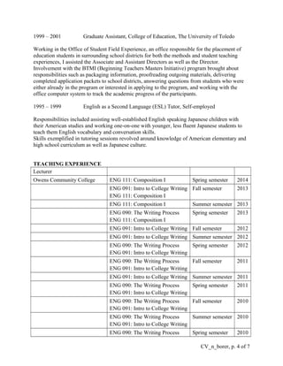 1999 – 2001 Graduate Assistant, College of Education, The University of Toledo
Working in the Office of Student Field Experience, an office responsible for the placement of
education students in surrounding school districts for both the methods and student teaching
experiences, I assisted the Associate and Assistant Directors as well as the Director.
Involvement with the BTMI (Beginning Teachers Masters Initiative) program brought about
responsibilities such as packaging information, proofreading outgoing materials, delivering
completed application packets to school districts, answering questions from students who were
either already in the program or interested in applying to the program, and working with the
office computer system to track the academic progress of the participants.
1995 – 1999 English as a Second Language (ESL) Tutor, Self-employed
Responsibilities included assisting well-established English speaking Japanese children with
their American studies and working one-on-one with younger, less fluent Japanese students to
teach them English vocabulary and conversation skills.
Skills exemplified in tutoring sessions revolved around knowledge of American elementary and
high school curriculum as well as Japanese culture.
TEACHING EXPERIENCE
Lecturer
Owens Community College ENG 111: Composition I Spring semester 2014
ENG 091: Intro to College Writing
ENG 111: Composition I
Fall semester 2013
ENG 111: Composition I Summer semester 2013
ENG 090: The Writing Process
ENG 111: Composition I
Spring semester 2013
ENG 091: Intro to College Writing Fall semester 2012
ENG 091: Intro to College Writing Summer semester 2012
ENG 090: The Writing Process
ENG 091: Intro to College Writing
Spring semester 2012
ENG 090: The Writing Process
ENG 091: Intro to College Writing
Fall semester 2011
ENG 091: Intro to College Writing Summer semester 2011
ENG 090: The Writing Process
ENG 091: Intro to College Writing
Spring semester 2011
ENG 090: The Writing Process
ENG 091: Intro to College Writing
Fall semester 2010
ENG 090: The Writing Process
ENG 091: Intro to College Writing
Summer semester 2010
ENG 090: The Writing Process Spring semester 2010
CV_n_borer, p. 4 of 7
 