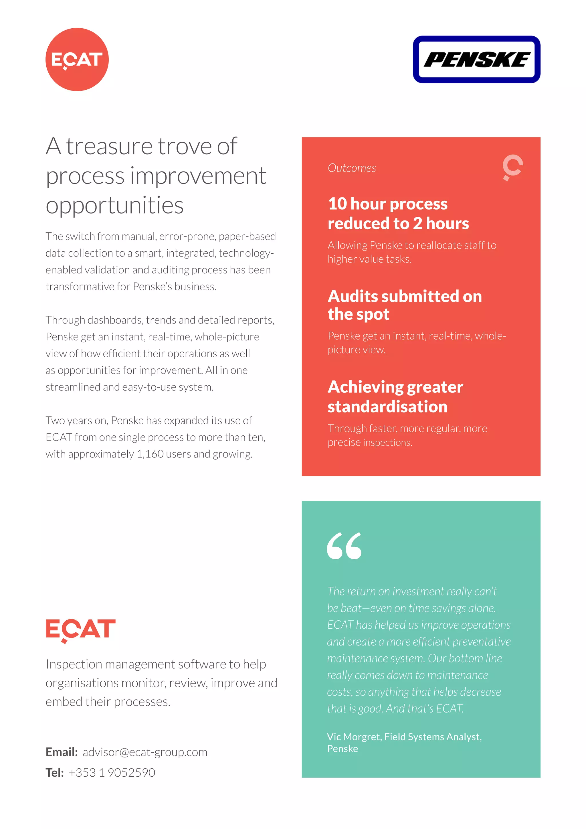 10 hour process
reduced to 2 hours
Allowing Penske to reallocate staff to
higher value tasks.
Audits submitted on
the spot
Penske get an instant, real-time, whole-
picture view.
Achieving greater
standardisation
Through faster, more regular, more
precise inspections.
Outcomes
A treasure trove of
process improvement
opportunities
The switch from manual, error-prone, paper-based
data collection to a smart, integrated, technology-
enabled validation and auditing process has been
transformative for Penske’s business.
Through dashboards, trends and detailed reports,
Penske get an instant, real-time, whole-picture
view of how efficient their operations as well
as opportunities for improvement. All in one
streamlined and easy-to-use system.
Two years on, Penske has expanded its use of
ECAT from one single process to more than ten,
with approximately 1,160 users and growing.
Email: advisor@ecat-group.com
Tel: +353 1 9052590
Inspection management software to help
organisations monitor, review, improve and
embed their processes.
The return on investment really can’t
be beat—even on time savings alone.
ECAT has helped us improve operations
and create a more efficient preventative
maintenance system. Our bottom line
really comes down to maintenance
costs, so anything that helps decrease
that is good. And that’s ECAT.
Vic Morgret, Field Systems Analyst,
Penske
 