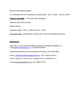 Planned and designed pages.
Co-ordinated with the outstation correspondents. July 7, 1999 - July 20, 2004
Trainee journalist - The Asian Age, Bangalore
Reported and wrote articles.
Edited articles.
Designed pages. Dec 7, 1998 to May 31, 1999
Computer Skills: QuarkXpress • Newswrap • Word and Adobe Photoshop
References
Subir Roy, Former Associate Editor, Business Standard, Bangalore. E-
mail:subirkroy@gmail.com, Cell:08017013400
Subhabrata Banerjee, former assistant professor, JNU, New Delhi
Email: subhabrata.banerjee@gmail.com, Cell: 090510 23813
Praveen Agarwal, co-founder and managing director, DealGetters.com:
Email: praveen@dealgetters.com, Cell: 098489 07700
 