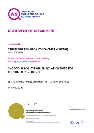 at SINGAPORE CHINESE CHAMBER INSTITUTE OF BUSINESS
is awarded to
14 APRIL 2016
for successful attainment of the following
industry approved competencies
SVCF-CS-301C-1 ESTABLISH RELATIONSHIPS FOR
CUSTOMER CONFIDENCE
STIENBERG TAN GEOK YONG (CHEN YURONG)
S7234046IID No:
STATEMENT OF ATTAINMENT
Singapore Workforce Development Agency
160000000210645
www.wda.gov.sg
The training and assessment of the abovementioned student
are accredited in accordance with the Singapore Workforce
Skills Qualification System
Ng Cher Pong, Chief Executive
Cert No.
SOA-001
For verification of this certificate, please visit https://e-cert.wda.gov.sg
 