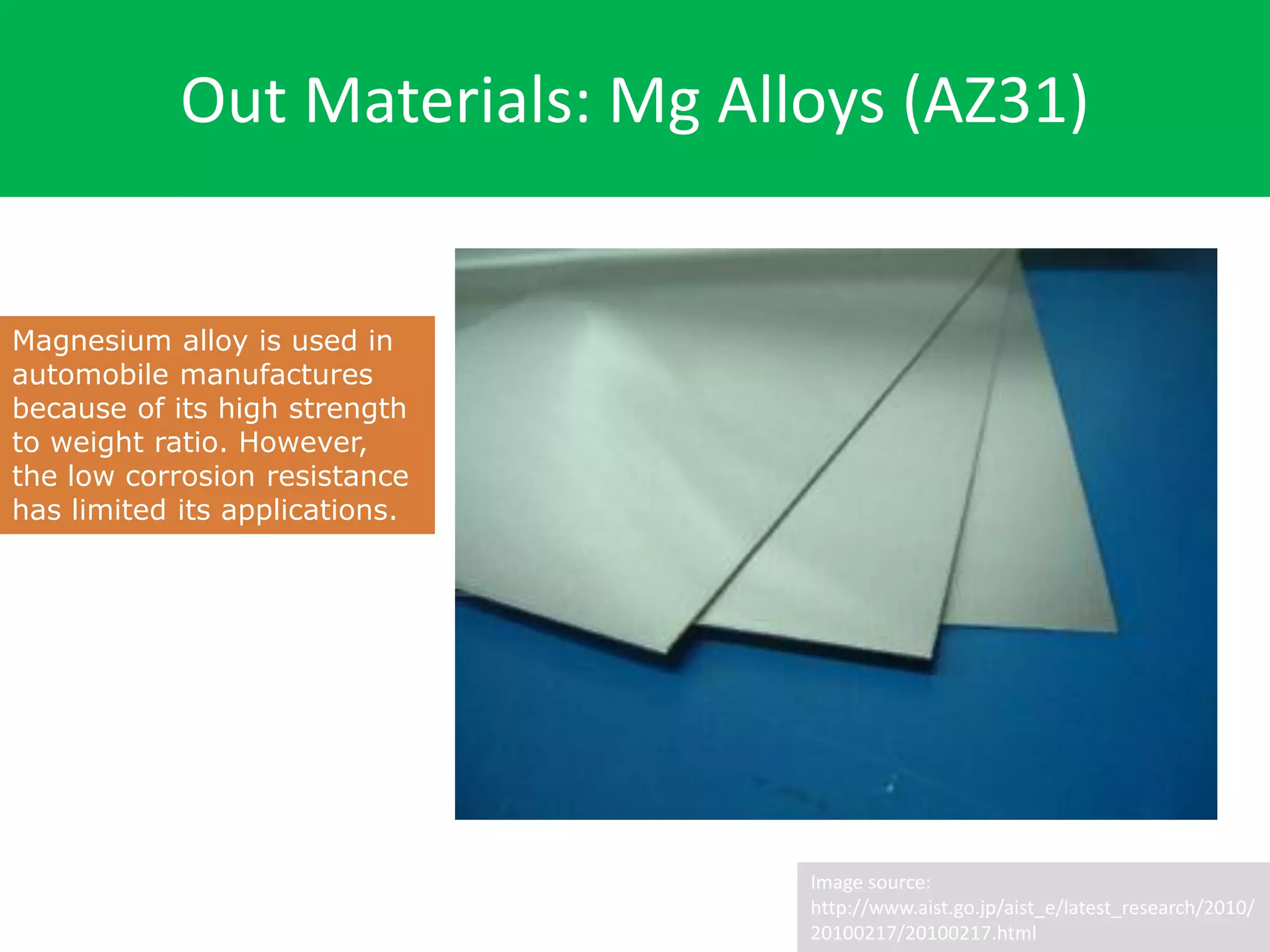 Out Materials: Mg Alloys (AZ31)
Image source:
http://www.aist.go.jp/aist_e/latest_research/2010/
20100217/20100217.html
Magnesium alloy is used in
automobile manufactures
because of its high strength
to weight ratio. However,
the low corrosion resistance
has limited its applications.
 