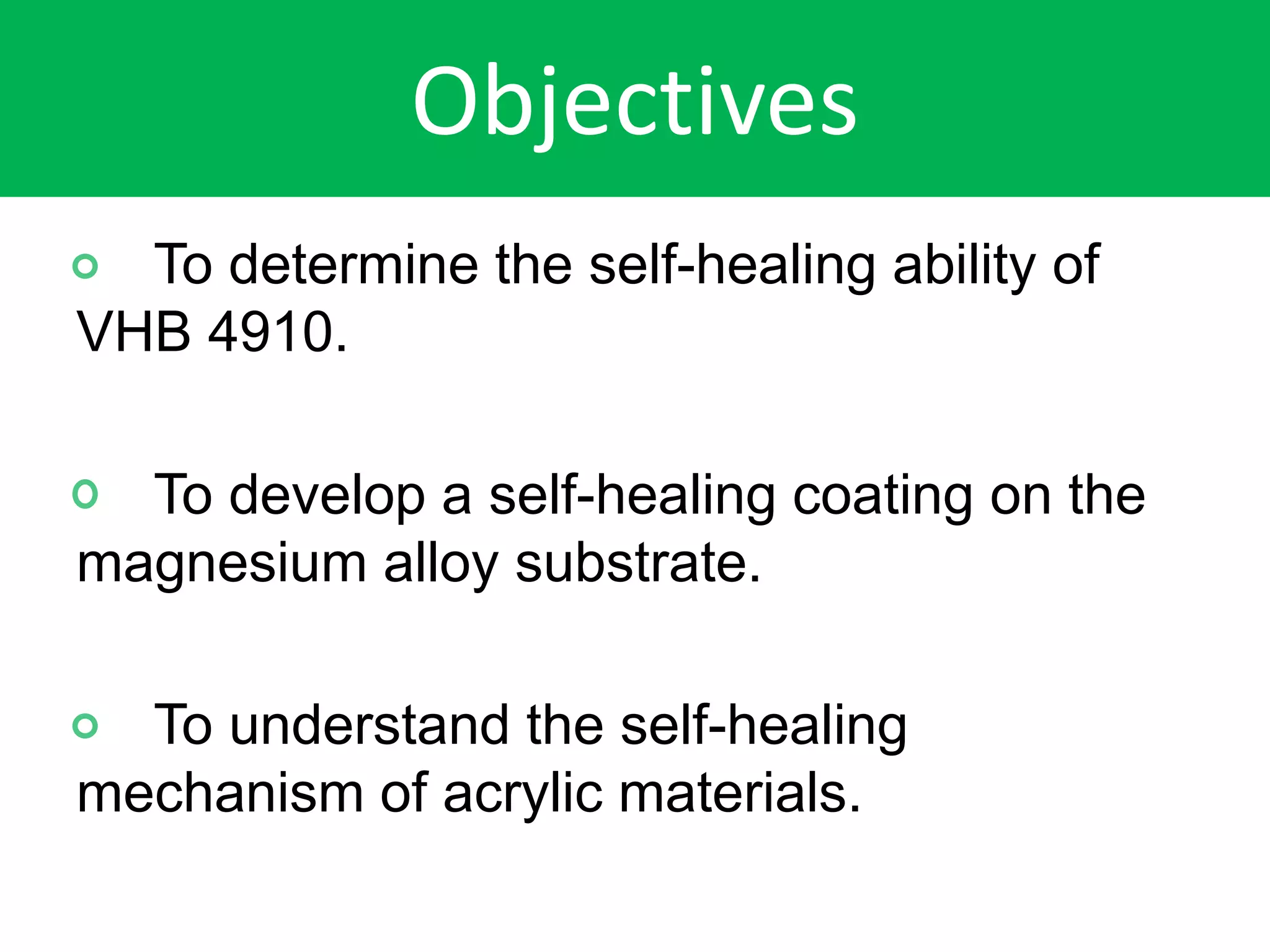 Objectives
To determine the self-healing ability of
VHB 4910.
To develop a self-healing coating on the
magnesium alloy substrate.
To understand the self-healing
mechanism of acrylic materials.
 