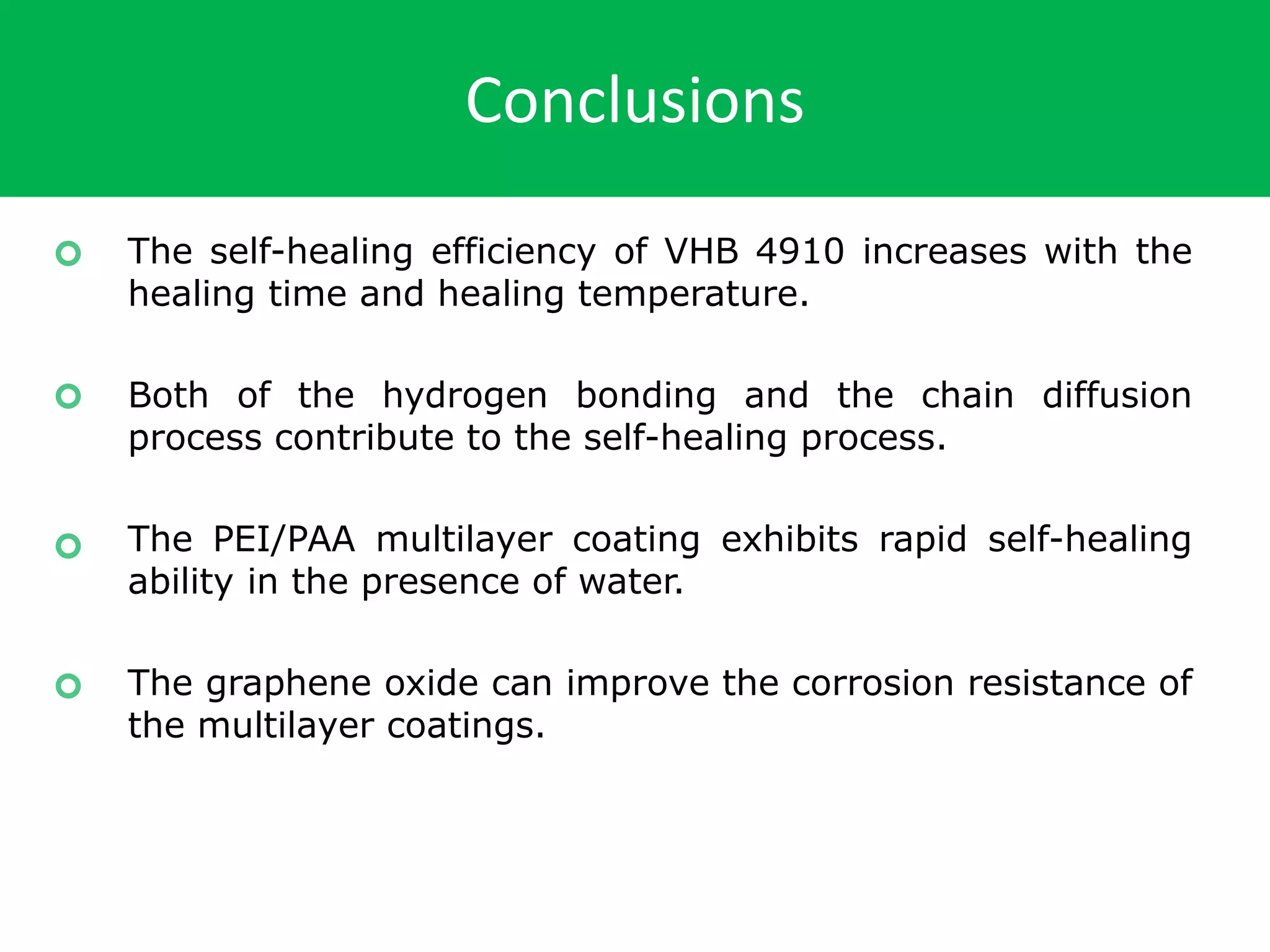 Conclusions
The self-healing efficiency of VHB 4910 increases with the
healing time and healing temperature.
Both of the hydrogen bonding and the chain diffusion
process contribute to the self-healing process.
The PEI/PAA multilayer coating exhibits rapid self-healing
ability in the presence of water.
The graphene oxide can improve the corrosion resistance of
the multilayer coatings.
 