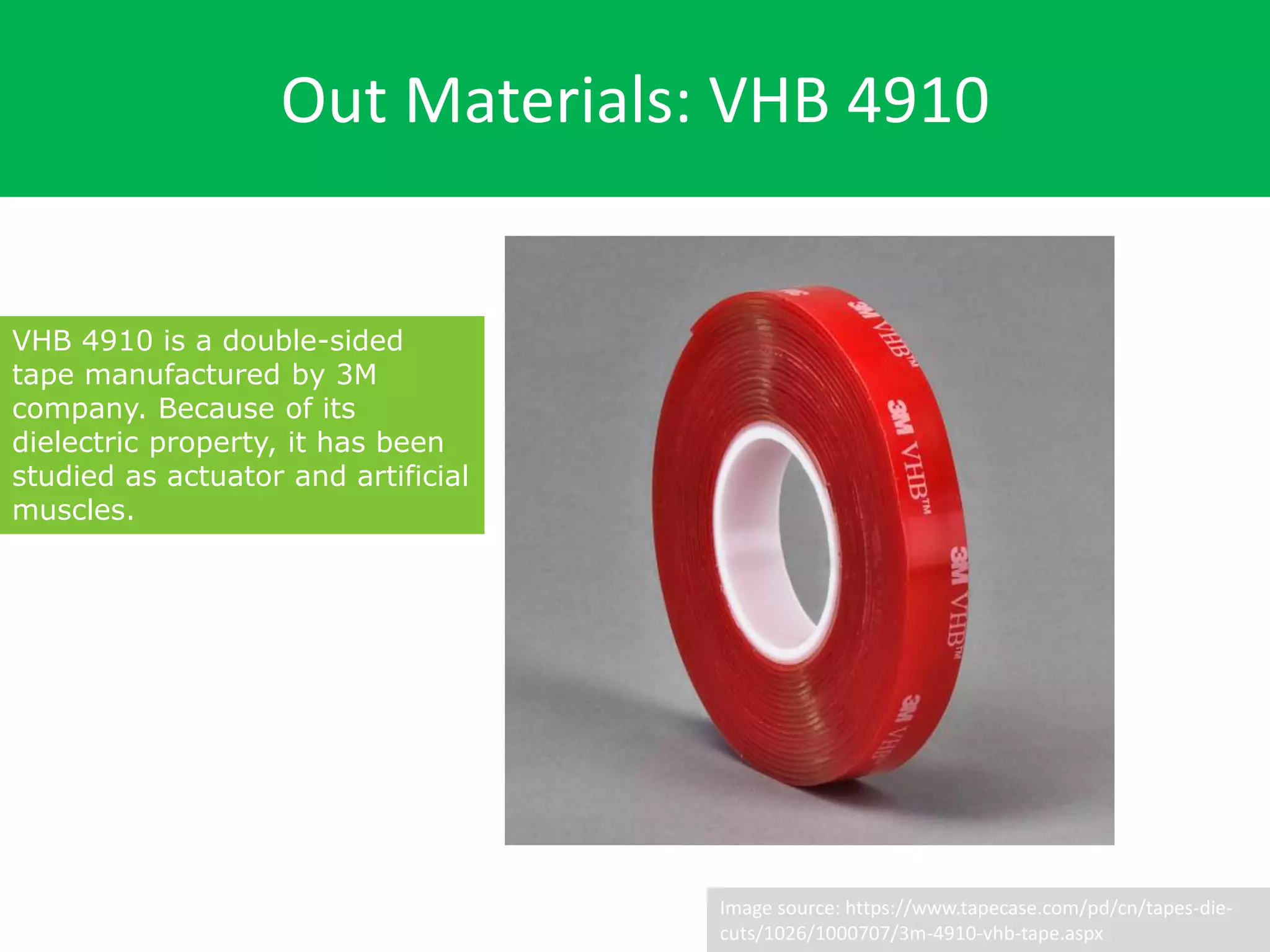 Out Materials: VHB 4910
Image source: https://www.tapecase.com/pd/cn/tapes-die-
cuts/1026/1000707/3m-4910-vhb-tape.aspx
VHB 4910 is a double-sided
tape manufactured by 3M
company. Because of its
dielectric property, it has been
studied as actuator and artificial
muscles.
 