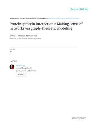 See	discussions,	stats,	and	author	profiles	for	this	publication	at:	http://www.researchgate.net/publication/49712155
Protein-protein	interactions:	Making	sense	of
networks	via	graph-theoretic	modeling
ARTICLE		in		BIOESSAYS	·	FEBRUARY	2011
Impact	Factor:	4.84	·	DOI:	10.1002/bies.201000044	·	Source:	PubMed
CITATIONS
20
1	AUTHOR:
Natasa	Przulj
Imperial	College	London
68	PUBLICATIONS			2,405	CITATIONS			
SEE	PROFILE
Available	from:	Natasa	Przulj
Retrieved	on:	28	August	2015
 