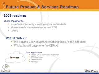 12
Future Product & Services Roadmap
Data applications
• Enable DATA connection to Internet
• GPRS services
• Fax capability
• Hot keys
InternetInternet
Micro Payments
• Immediate opportunity – loading airtime on handsets
• Money transfers – store owner as mini ATM
• Lottery
WiFi & WiMax
• WiFi-based VoIP payphone enabling voice, video and data
• WiMax-based payphone (W-CDMA)
2009 roadmap2009 roadmap
 