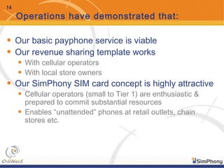 14
Operations have demonstrated that:
• Our basic payphone service is viable
• Our revenue sharing template works
• With cellular operators
• With local store owners
• Our SimPhony SIM card concept is highly attractive
• Cellular operators (small to Tier 1) are enthusiastic &
prepared to commit substantial resources
• Enables “unattended” phones at retail outlets, chain
stores etc.
 