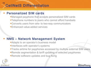 15
CellNetS Differentiation
• Personalized SIM cards
•Managed payphone that accepts personalized SIM cards
•Telephone numbers to users who cannot afford handsets
•Converts users from one- to two-way communicators
•Enhanced value-added services
• NMS – Network Management System
•Adapts to an operator’s business model
•Interfaces with operator’s systems
•Tracks airtime for payphones accessed by multiple external SIM users
•Remote segmentation & tariff updating of selected payphones
•Remote software updates and bug fixing
 