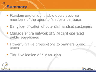 16
Summary
• Random and unidentifiable users become
members of the operator’s subscriber base
• Early identification of potential handset customers
• Manage entire network of SIM card operated
public payphones
• Powerful value propositions to partners & end
users
• Tier 1 validation of our solution
 