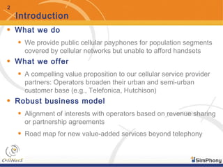 2
Introduction
• What we do
• We provide public cellular payphones for population segments
covered by cellular networks but unable to afford handsets
• What we offer
• A compelling value proposition to our cellular service provider
partners: Operators broaden their urban and semi-urban
customer base (e.g., Telefonica, Hutchison)
• Robust business model
• Alignment of interests with operators based on revenue sharing
or partnership agreements
• Road map for new value-added services beyond telephony
 