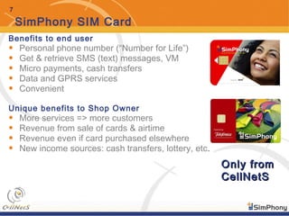 7
SimPhony SIM Card
Benefits to end user
• Personal phone number (“Number for Life”)
• Get & retrieve SMS (text) messages, VM
• Micro payments, cash transfers
• Data and GPRS services
• Convenient
Unique benefits to Shop Owner
• More services => more customers
• Revenue from sale of cards & airtime
• Revenue even if card purchased elsewhere
• New income sources: cash transfers, lottery, etc.
Only fromOnly from
CellNetSCellNetS
 