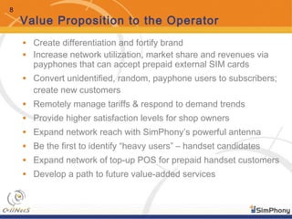 8
Value Proposition to the Operator
• Create differentiation and fortify brand
• Increase network utilization, market share and revenues via
payphones that can accept prepaid external SIM cards
• Convert unidentified, random, payphone users to subscribers;
create new customers
• Remotely manage tariffs & respond to demand trends
• Provide higher satisfaction levels for shop owners
• Expand network reach with SimPhony’s powerful antenna
• Be the first to identify “heavy users” – handset candidates
• Expand network of top-up POS for prepaid handset customers
• Develop a path to future value-added services
 