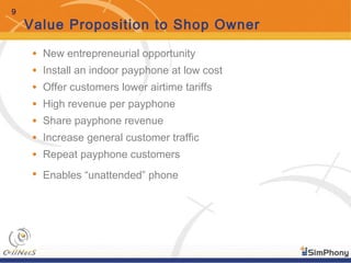 9
Value Proposition to Shop Owner
• New entrepreneurial opportunity
• Install an indoor payphone at low cost
• Offer customers lower airtime tariffs
• High revenue per payphone
• Share payphone revenue
• Increase general customer traffic
• Repeat payphone customers
• Enables “unattended” phone
 