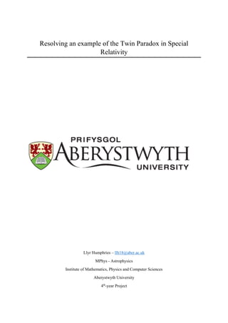 0
Resolving an example of the Twin Paradox in Special
Relativity
Llyr Humphries – llh18@aber.ac.uk
MPhys - Astrophysics
Institute of Mathematics, Physics and Computer Sciences
Aberystwyth University
4th
-year Project
 