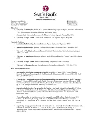 Department of Physics T 206-281-2011
3307 Third Avenue West F 206-378-5400
Seattle, WA 98119-1997 seelel@spu.edu
Education:
 University of Washington, Seattle, WA. Doctor of Philosophy degree in Physics, June 2001. Dissertation
Title: Heterogeneous Nucleation of Ice from Supercooled Water.
 Montana State University, Bozeman, MT. Master of Science degree in Physics, May 1996.
 University of Puget Sound, Tacoma, WA. Bachelor of Arts degree in Physics, May 1994.
Academic Positions:
 Seattle Pacific University, Associate Professor, Physics Dept., (since September 2007)
 Seattle Pacific University, Assistant Professor, Physics Dept., (September 2001 – September 2007)
 University of Washington, Graduate Research Assistant, Microstructural Kinetic Laboratory, (August
1997 - June 2001)
 University of Washington, Instructor, Minority Medical Student Education Program, (July 2000 – August
2000)
 University of Puget Sound, Instructor, Physics Dept., (September 1996 - July 1997)
 University of Montana, Lab and Course Instructor, Physics Dept., (September 1994 - July 1996)
Peer-Reviewed Publications:
 Assessing for shifts in learner's energy reasoning strategies, L. Seeley, 2013 Physics Education
Research Conference Proceedings, P. V. Englehardt, A. D. Churukian, and D. L. Jones (Eds.), AIP Conf.
Proc. , pp. 337-340 (2014)
 Constructing a sustainable foundation for thinking and learning about energy in the 21st
century. L
Seeley, S Vokos, and J Minstrell, Seattle Pacific University, Teaching and Learning of Energy in K-12
Education, R.F. Chen, A. Eisenkraft, D. Fortus, J. Krajcik, K. Neumann, J. Nordine, and A. Schef (Eds.),
pp. 337-356, Springer International Publishing Switzerland 2014.
 Seattle Pacific University: Nurturing Physics Teachers at a Small Liberal-Arts School, E. W. Close,
L.H. Seeley, A. D. Robertson, L. S. DeWater, and H.G. Close, Submitted for publication in Effective
Practices in Preservice Physics Teacher Education: Recruitment, Retention, and Preparation. AIP
(Anticipated 2015).
 Content knowledge for teaching energy: An example from middle-school physical science, R. E.
Scherr, A. D. Robertson, L. Seeley, and S. Vokos, 2013 Physics Education Research Conference
Proceedings, P. V. Englehardt, A. D. Churukian, and D. L. Jones (Eds.), AIP Conf. Proc. , pp. 321-324
(2014)
 Negotiating energy dynamics through embodied action in a materially structured environment. R. E.
Scherr, H. G. Close, E. W. Close, V. J. Flood, S. B. McKagan, A. D. Robertson, L. Seeley, M. C.
Wittmann, and S. Vokos, Physical Review - Special Topics: Physics Education Research 9 (2), 020101-
020118 (2013).
 