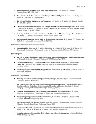 Page 2 of 4
 Two-Dimensional Nucleation of Ice from Supercooled Water. L.H. Seeley, G.T. Seidler,
Phys.Rev.Letters 87, 55702 (2001).
 Pre-activation in the Nucleation of Ice by Langmuir Films of Aliphatic Alcohols. L.H. Seeley, G.T.
Seidler, J. Chem. Phys. 114, 10464 (2001).
 The Effect of Ionizing Radiation on Ice Nucleation. L.H. Seeley, G.T. Seidler, J.G. Dash, J. Geophys.
Res. 106, 3033 (2001).
 Granule-by-Granule Reconstruction of a Sandpile From X-ray Microtomography Data. G.T. Seidler,
G. Martinez, L.H. Seeley, K.H. Kim, E.A. Behne, S. Zaranek, B.D. Chapman, S.M. Heald and D.L. Brewe,
Physical Review E. 62, 8175 (2000).
 Grain-by-Grain Reconstruction of a Granular Bed from X-ray Microtomography Data. G. Martinez,
L.H. Seeley, G.T. Seider, Advance Photon Source Annual Report, 1999.
 An Automated Apparatus for the Study of Heterogeneous Nucleation. L.H. Seeley, G.T. Seidler, J.G.
Dash, Review of Scientific Instruments 70, 3664 (1999).
Peer reviewed publications under revision or review:
 Energy Tracking Diagrams, R. E. Scherr, H. G. Close, A. R. Daane, L. S. DeWater, B. W. Harrer, A. D.
Robertson, L. Seeley, and S. Vokos, under review for American Journal of Physics. PDF Version.
Invited Papers:
 The role of physics departments in the recruitment, preparation and support of pre-college teachers
of physics, L. Seeley, S. Vokos and P. Kraus, NW APS Meeting, April 2008.
 Creating and Sustaining a Teaching and Learning Professional Community at Seattle Pacific
University. L.H. Seeley and S. Vokos, American Physical Society Forum on Education, Summer
Newsletter (2006).
 Electricity Magnetism and Light by Wayne Saslow, Book Review by L.H. Seeley, American Journal of
Physics 74, 365 (2006).
Contributed Posters/Talks:
 Assessing for shifts in learner’s energy reasoning strategies, L Seeley, Physics Education Research
Conference, Portland, August 2013
 The effect of active learning spaces and teaching philosophy on professors' instructional practices.
Kim Sawers, David Wicks, Lane Seeley, Nyaradzu Mvududzu and Raedene Copeland, 6th
Annual
Emerging Technologies Conference, Las Vegas, Nevada, April 2013.
 Learners' understanding of energy: Conservation of amount, decrease of value, A. R. Daane, L.
Seeley, A. D. Robertson, S. Vokos, and R. E. Scherr, AAPT Meeting, January 2012.
 Representing energy transfers and transformations, R. E. Scherr, H. G. Close, L. Seeley, and S.
McKagan, AAPT Meeting, January 2012.
 Uncovering Learner Energy Narratives, L Seeley and S Vokos, Foundations and Frontiers of Physics
Education Research: Puget Sound Conference, March, 2011
 Going rogue: In search of passionate and unencumbered talk about energy in the blogosphere, L. H.
Seeley, E. W. Close, L. S. DeWater, R. E. Scherr, AAPT Meeting, August 2010
 Learning Assistants: Re-imagining TA's as future pre-college physics teacher, L. Seeley, H. Close,
AAPT Meeting, July 2008.
 
