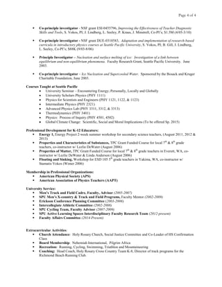 Page 4 of 4
 Co-principle investigator - NSF grant ESI-0455796, Improving the Effectiveness of Teacher Diagnostic
Skills and Tools, S. Vokos, PI; J. Lindberg, L. Seeley, P. Kraus, J. Minstrell, Co-PI’s; $1.5M (4/05-3/10)
 Co-principle investigator - NSF grant DUE-0310583, Adaptation and implementation of research-based
curricula in introductory physics courses at Seattle Pacific University, S. Vokos, PI; B. Gill, J. Lindberg,
L. Seeley, Co-PI’s; $88K (9/03-8/06)
 Principle Investigator – Nucleation and surface melting of ice: Investigation of a link between
equilibrium and non-equilibrium phenomena. Faculty Research Grant, Seattle Pacific University. June
2003.
 Co-principle investigator – Ice Nucleation and Supercooled Water. Sponsored by the Bosack and Kruger
Charitable Foundation, June 2003.
Courses Taught at Seattle Pacific
• University Seminar – Encountering Energy; Personally, Locally and Globally
• University Scholars Physics (PHY 1111)
• Physics for Scientists and Engineers (PHY 1121, 1122, & 1123)
• Intermediate Physics (PHY 2321)
• Advanced Physics Lab (PHY 3311, 3312, & 3313)
• Thermodynamics (PHY 3401)
• Physics: Process of Inquiry (PHY 4501, 4502)
• Global Climate Change: Scientific, Social and Moral Implications (To be offered Sp. 2015)
Professional Development for K-12 Educators:
 Energy 1, Energy Project 2-week summer workshop for secondary science teachers, (August 2011, 2012 &
2013)
 Properties and Characteristics of Substances, TPC Grant Funded Course for local 7th
& 8th
grade
teachers, co-instructor w/ Lezlie DeWater (August 2006)
 Properties of Matter, TPC Grant Funded Course for local 7th
& 8th
grade teachers in Everett, WA, co-
instructor w/ Lezlie DeWater & Linda Anderson (August 2006)
 Floating and Sinking, Workshop for ESD 105 5th
grade teachers in Yakima, WA, co-instructor w/
Stamatis Vokos (Winter 2006)
Membership in Professional Organizations:
 American Physical Society (APS)
 American Association of Physics Teachers (AAPT)
University Service:
 Men’s Track and Field Cadre, Faculty, Advisor (2005-2007)
 SPU Men’s X-country & Track and Field Programs, Faculty Mentor (2002-2009)
 Erickson Conference Planning Committee (2003-2006)
 Intercollegiate Athletic Committee (2002-2008)
 SPU Cycling Team, Faculty Advisor (2007-2009)
 SPU Active Learning Spaces Interdisciplinary Faculty Research Team (2012-present)
 Faculty Affairs Committee (2014-Present)
Extracurricular Activities:
 Church Attendance: Holy Rosary Church, Social Justice Committee and Co-Leader of HS Confirmation
Class
 Board Membership: Nehemiah International, Pilgrim Africa
 Recreation: Running, Cycling, Swimming, Triathlon and Mountaineering
 Coaching: Head Coach, Holy Rosary Cross Country Team K-8, Director of track programs for the
Richmond Beach Running Club.
 