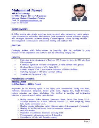 Page 1
Muhammad Naveed
MBA (Marketing)
Sr. Officer Exports 10+ year’s Experience
Interloop Limited, Faisalabad, Pakistan
Email ID: mnaveedghumman@gmail.com
Skype ID: naveeduaf
CARRER SUMMARY:
Sr. Officer exports with extensive experience in various supply chain management, logistic matters,
export documentation and dealing with customers, bank, transporters, customs authorities, shipping
lines and freight forwarders for smooth handling of export shipment. Known for having excellent
time management, communication and customer handling and analytical skills
OBJECTIVE:
Challenging positions, which further enhance my knowledge, skills and capabilities by being
productive for the organization and society to meet the forthcoming changing era.
PROJECTS:
 Participated in the development of Interloop DTS System for stocks & DTS sales from
US warehouses.
 Contributed significant role in the development C3 online shipment status project.
 Developed Payroll System of MTM during BCS.
 Financial analysis of last 3 years financial statements of MTM Faisalabad.
 Marketing Research of KFC about Customer Shifting.
 Simulation of Entrepreneur’s day
PROFESSINOAL EXPERIENCE:
Interloop Limited
Sr. Officer Exports – 2006 to Present
Responsible for the following aspects of the supply chain: documentation, dealing with banks,
customers, merchandiser, transporter, finished goods stores, shipping lines, freight forwarders,
customs authorities and others stakeholders. Also involved in identifying and implementing
initiatives to reduce the overall supply chain cost base.
 Dealing customers: Adidas Germany, Sportmaster Russia, Payless Shoe Stores, U.S.A,
McGregor Industries Inc. Canada, American Essentials U.K, Andre HongKong, Albers
Italy, Renfro Corporation U.S.A.
 Handling shipping & Logistics matters (shipment approval & arrangement of containers)
 Handling DTS (Direct-to-Stores) for various customers shipments
 Deals with Bankers.
 Preparation of Commercial documents according to LC
 Correspondence with customer, carriers & forwarders
 Reconciliation of Sales with dispatches quantity
 