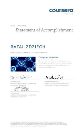 coursera.org
Statement of Accomplishment
OCTOBER 07, 2013
RAFAL ZDZIECH
HAS SUCCESSFULLY COMPLETED THE ONLINE OFFERING OF
Computer Networks
This course introduces the fundamental problems of computer
networking, from sending bits over wires to running distributed
applications, and explores the design strategies used to solve
computer networking problems.
DAVID WETHERALL
PROFESSOR, COMPUTER SCIENCE & ENGINEERING,
UNIVERSITY OF WASHINGTON
ARVIND KRISHNAMURTHY
ASSOCIATE PROFESSOR, COMPUTER SCIENCE &
ENGINEERING, UNIVERSITY OF WASHINGTON
JOHN ZAHORJAN
PROFESSOR, COMPUTER SCIENCE & ENGINEERING,
UNIVERSITY OF WASHINGTON
THE ONLINE OFFERING NOTED ABOVE IS NOT A COURSE OFFERED BY THE UNIVERSITY OF WASHINGTON. THIS STATEMENT OF
ACCOMPLISHMENT IS NOT ISSUED BY THE UNIVERSITY OF WASHINGTON AND DOES NOT CONFIRM OR IMPLY ENROLLMENT AT THE
UNIVERSITY OF WASHINGTON. THE UNIVERSITY OF WASHINGTON AWARDS NO CREDIT FOR THE ABOVE OFFERING AND MAINTAINS NO
RECORD OF THE OFFERING OR OF ANY STUDENT’S ENROLLMENT IN THE OFFERING.
 