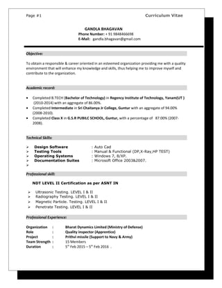 Page #1 Curriculum Vitae
GANDLA BHAGAVAN
Phone Number: + 91 9848466698
E-Mail: gandla.bhagavan@gmail.com
Objective:
To obtain a responsible & career oriented in an esteemed organization providing me with a quality
environment that will enhance my knowledge and skills, thus helping me to improve myself and
contribute to the organization.
Academic record:
• Completed B.TECH (Bachelor of Technology) in Regency Institute of Technology, Yanam(UT )
(2010-2014) with an aggregate of 86.00%.
• Completed Intermediate in Sri Chaitanya Jr College, Guntur with an aggregate of 94.00%
(2008-2010).
• Completed Class X in G.S.R PUBILC SCHOOL, Guntur, with a percentage of 87.00% (2007-
2008).
Technical Skills:
 Design Software : Auto Cad
 Testing Tools : Manual & Functional (DP,X-Ray,HP TEST)
 Operating Systems : Windows 7, 8/XP.
 Documentation Suites : Microsoft Office 2003&2007.

Professional skill:
NDT LEVEL II Certification as per ASNT IN
 Ultrasonic Testing. LEVEL I & II
 Radiography Testing. LEVEL I & II
 Magnetic Particle. Testing. LEVEL I & II
 Penetrate Testing. LEVEL I & II
Professional Experience:
Organization : Bharat Dynamics Limited (Ministry of Defense)
Role : Quality inspector (Apprentice)
Project : Prithvi missile (Support to Navy & Army)
Team Strength : 15 Members
Duration : 5th
Feb 2015 – 5th
Feb 2016 .
 