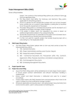 Project Management Office (PMO)
Duties & Responsibilities
Duties & Responsibilities Project Management Office (PMO) Page 4 of 5
Document Controller (PMO and Projects)
Status 2015/09/24 – Rev.00
System”, the contents of the individual filing systems are outlined in Forms xxx
and Form xxx respectively.
ii) This filing system shall define the hardcopy and electronic filing system
applicable for all Gulf Drug projects.
iii) This list is a generic list with standard file numbers that must not be changed.
Some numbers are not covered to allow flexibility in adding files as necessary
to suit the specific requirements of the project.
iv) The project filing system is a standard and should be used for all projects as a
template by the Project Manager / Project Engineer.
v) If the project is broken down into subprojects (i.e. zones or areas), an
additional digit shall be added to the corresponding files.
vi) Several files should remain as overall files for the project and not broken down
into components (e.g. General and Commercial files).
vii) If a file is not used for a specific project, the number should be kept with a
note stating it as “Not Applicable (N/A)”.
5. PMO Project Filing System
a. The PMO Project Filing System (please refer to Form xxx) shall contain at least the
following listed documents:
i) 100 – General Information
ii) 200 – Project Administration and Document Control - Reports
iii) 300 – Design Documents (if required)
iv) 400 – Contractual Documents incl. Procurement (LPOs, POs, Contracts,
Agreements, Offers, Proposals, Quotations, and related correspondence)
v) 500 – Cost Management Documents
vi) 600 – Scheduling Management Documents
6. Project Specific Tasks
6.1. Project Document Filing
a. Assure that PMO’s filing system will be established at an early stage of each project,
to ensure proper contract administration and efficient information handling is
implemented.
b. Ensure correct and latest information is distributed and used for a project
accordingly.
c. Furnish project teams with PMO standard forms and procedures which have to be
used in a project as a tool to efficiently manage a project.
d. Whenever applicable and required down- and upload project documentation from
and to Aconex system, used in various projects of Gulf Drug LLC.
 